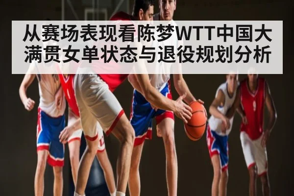 从赛场表现看陈梦WTT中国大满贯女单状态与退役规划分析