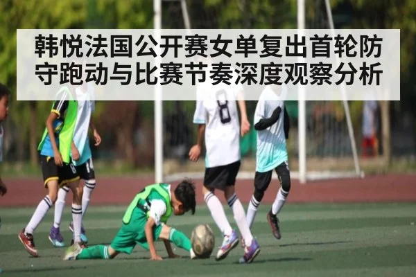 韩悦法国公开赛女单复出首轮防守跑动与比赛节奏深度观察分析